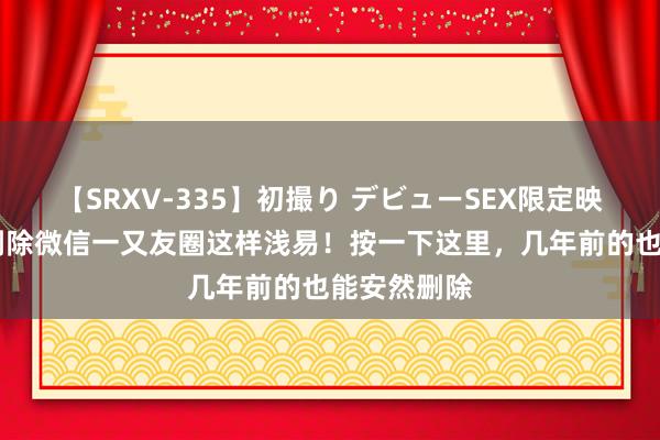 【SRXV-335】初撮り デビューSEX限定映像集 蓝本删除微信一又友圈这样浅易！按一下这里，几年前的也能安然删除