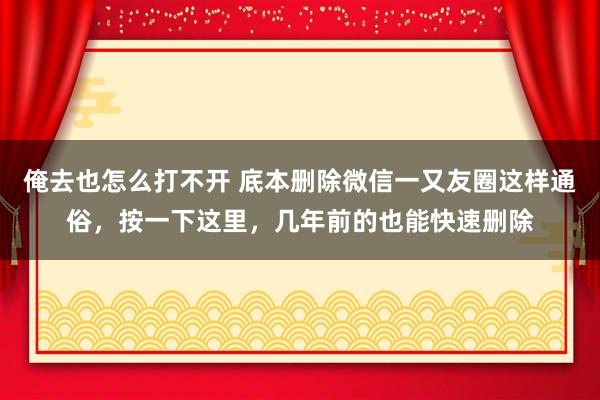 俺去也怎么打不开 底本删除微信一又友圈这样通俗，按一下这里，几年前的也能快速删除