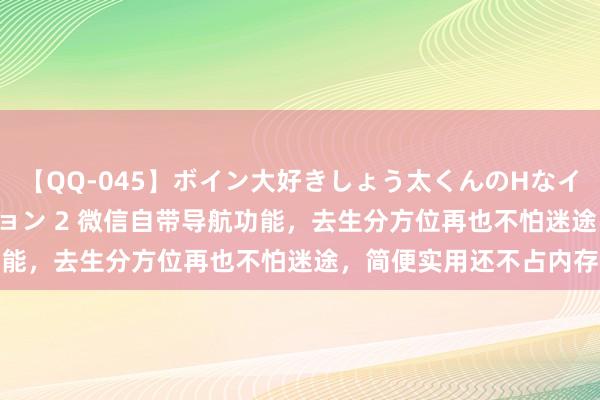 【QQ-045】ボイン大好きしょう太くんのHなイタズラ BESTセレクション 2 微信自带导航功能，去生分方位再也不怕迷途，简便实用还不占内存