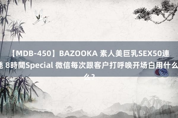 【MDB-450】BAZOOKA 素人美巨乳SEX50連発 8時間Special 微信每次跟客户打呼唤开场白用什么？