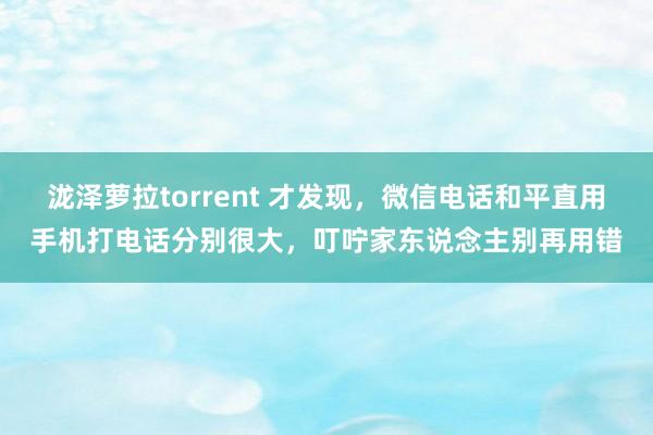 泷泽萝拉torrent 才发现，微信电话和平直用手机打电话分别很大，叮咛家东说念主别再用错