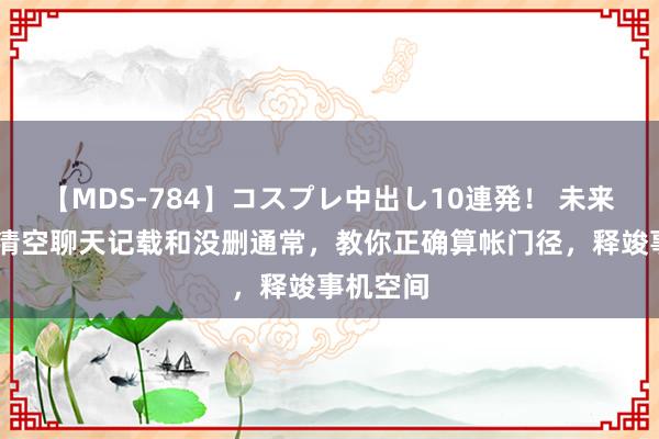 【MDS-784】コスプレ中出し10連発！ 未来 微信只清空聊天记载和没删通常，教你正确算帐门径，释竣事机空间