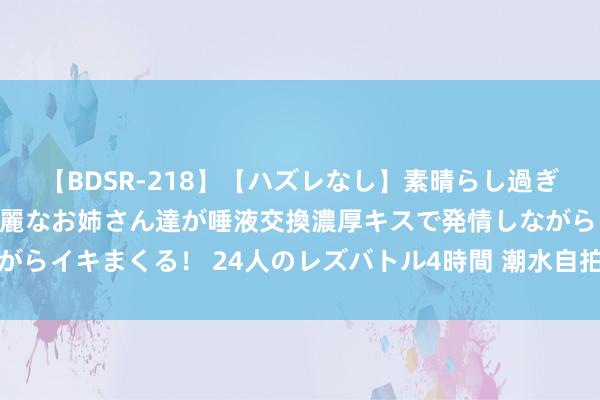 【BDSR-218】【ハズレなし】素晴らし過ぎる美女レズ。 ガチで綺麗なお姉さん達が唾液交換濃厚キスで発情しながらイキまくる！ 24人のレズバトル4時間 潮水自拍街拍：捕捉先锋片刻