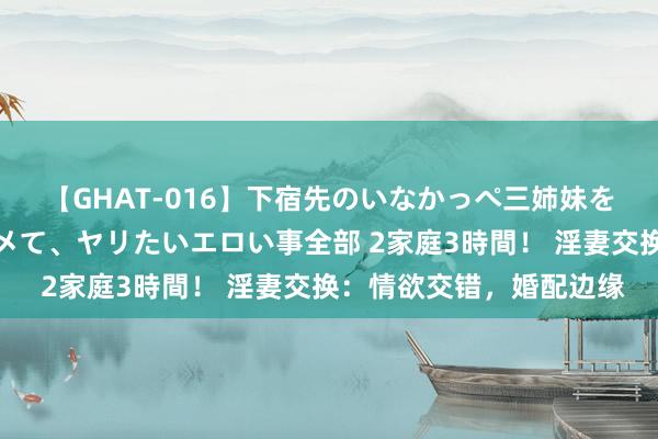 【GHAT-016】下宿先のいなかっぺ三姉妹を泥酔＆淫媚オイルでキメて、ヤリたいエロい事全部 2家庭3時間！ 淫妻交换：情欲交错，婚配边缘