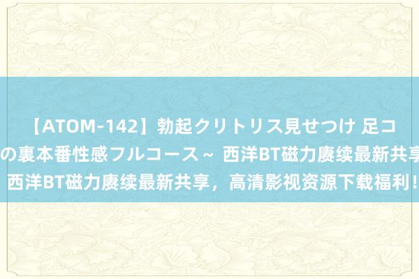 【ATOM-142】勃起クリトリス見せつけ 足コキ回春クリニック ～癒しの裏本番性感フルコース～ 西洋BT磁力赓续最新共享，高清影视资源下载福利！