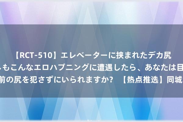 【RCT-510】エレベーターに挟まれたデカ尻女子校生をガン突き もしもこんなエロハプニングに遭遇したら、あなたは目の前の尻を犯さずにいられますか？ 【热点推选】同城约炮神器，快速找到异性分缘！