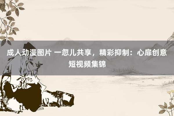 成人动漫图片 一忽儿共享，精彩抑制：心扉创意短视频集锦