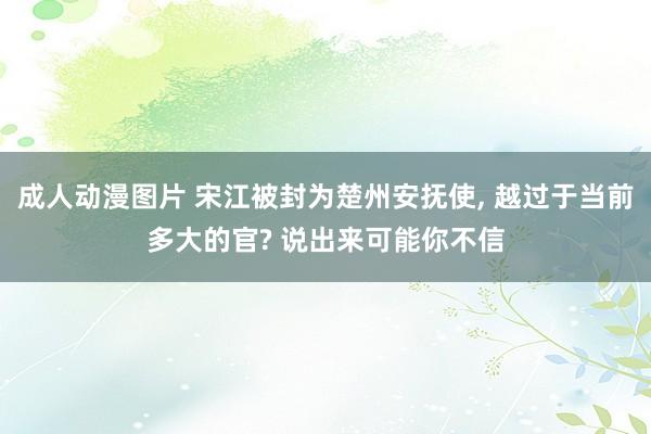 成人动漫图片 宋江被封为楚州安抚使, 越过于当前多大的官? 说出来可能你不信