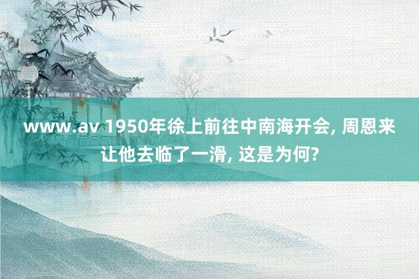 www.av 1950年徐上前往中南海开会, 周恩来让他去临了一滑, 这是为何?