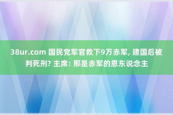 38ur.com 国民党军官救下9万赤军, 建国后被判死刑? 主席: 那是赤军的恩东说念主