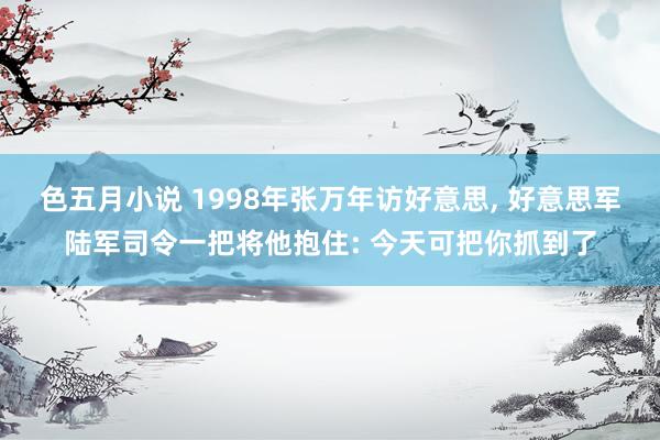 色五月小说 1998年张万年访好意思, 好意思军陆军司令一把将他抱住: 今天可把你抓到了