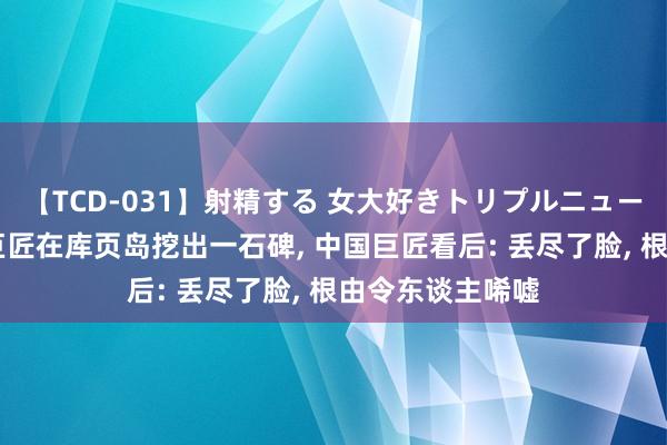 【TCD-031】射精する 女大好きトリプルニューハーフ乱交 俄巨匠在库页岛挖出一石碑, 中国巨匠看后: 丢尽了脸, 根由令东谈主唏嘘