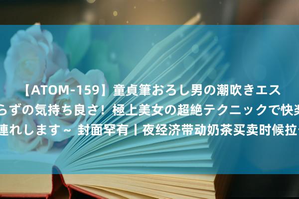 【ATOM-159】童貞筆おろし男の潮吹きエステ～射精を超える天井知らずの気持ち良さ！極上美女の超絶テクニックで快楽の天国へお連れします～ 封面罕有丨夜经济带动奶茶买卖时候拉长 成齐24小时奶茶买卖门店数世界第三