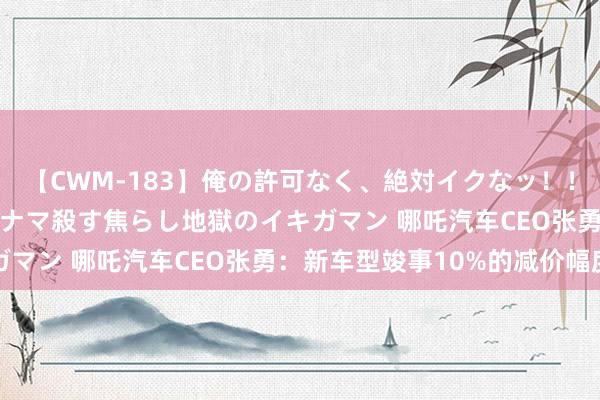 【CWM-183】俺の許可なく、絶対イクなッ！！！！！ 2 早漏オンナをナマ殺す焦らし地獄のイキガマン 哪吒汽车CEO张勇：新车型竣事10%的减价幅度