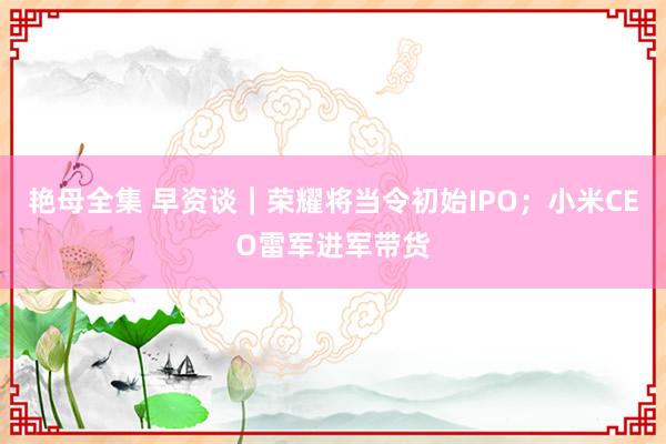 艳母全集 早资谈｜荣耀将当令初始IPO；小米CEO雷军进军带货