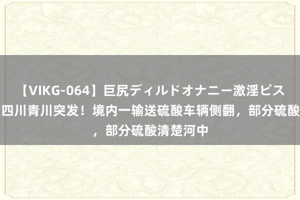 【VIKG-064】巨尻ディルドオナニー激淫ピストン DX 四川青川突发！境内一输送硫酸车辆侧翻，部分硫酸清楚河中