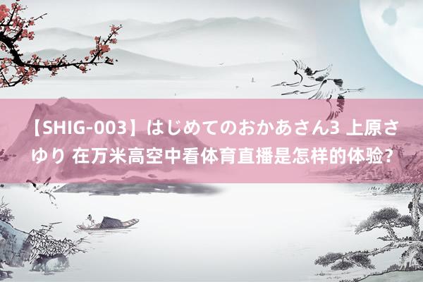 【SHIG-003】はじめてのおかあさん3 上原さゆり 在万米高空中看体育直播是怎样的体验？