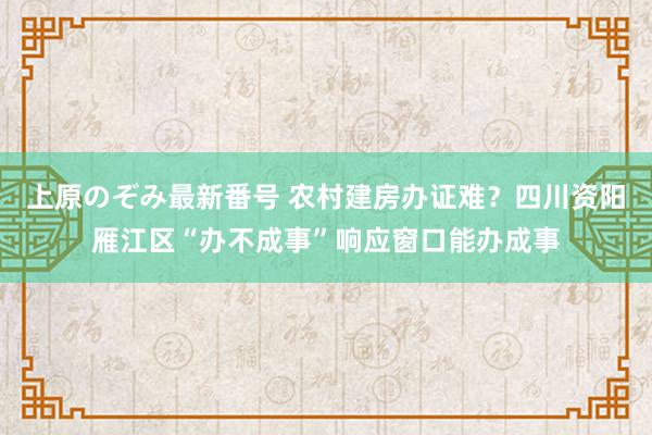 上原のぞみ最新番号 农村建房办证难？四川资阳雁江区“办不成事”响应窗口能办成事