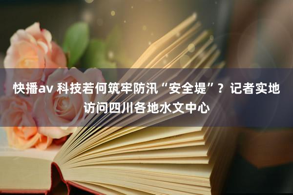 快播av 科技若何筑牢防汛“安全堤”？记者实地访问四川各地水文中心