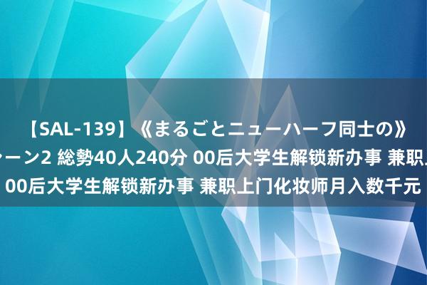 【SAL-139】《まるごとニューハーフ同士の》ペニクリフェラチオシーン2 総勢40人240分 00后大学生解锁新办事 兼职上门化妆师月入数千元