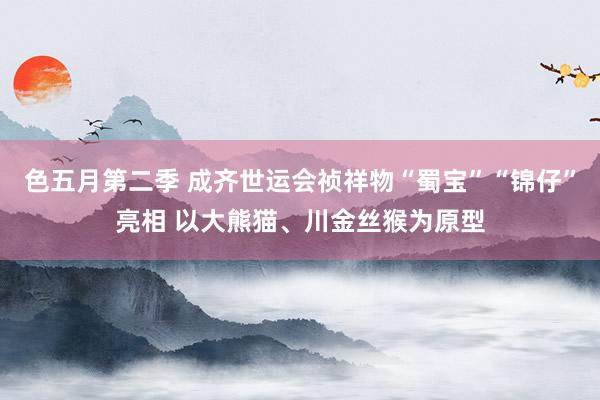 色五月第二季 成齐世运会祯祥物“蜀宝”“锦仔”亮相 以大熊猫、川金丝猴为原型