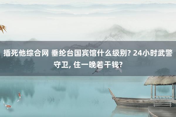 插死他综合网 垂纶台国宾馆什么级别? 24小时武警守卫, 住一晚若干钱?