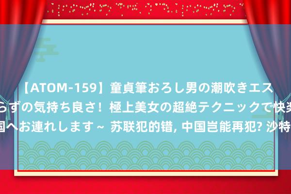 【ATOM-159】童貞筆おろし男の潮吹きエステ～射精を超える天井知らずの気持ち良さ！極上美女の超絶テクニックで快楽の天国へお連れします～ 苏联犯的错, 中国岂能再犯? 沙特阿拉伯不续约背后, 藏着终极王炸