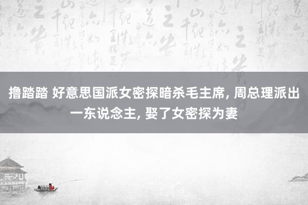 撸踏踏 好意思国派女密探暗杀毛主席, 周总理派出一东说念主, 娶了女密探为妻