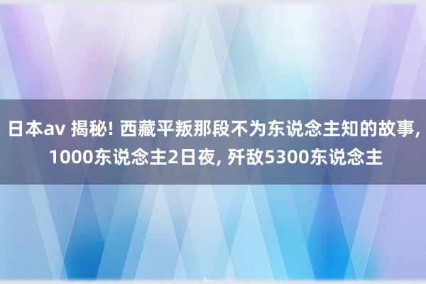 日本av 揭秘! 西藏平叛那段不为东说念主知的故事, 1000东说念主2日夜, 歼敌5300东说念主