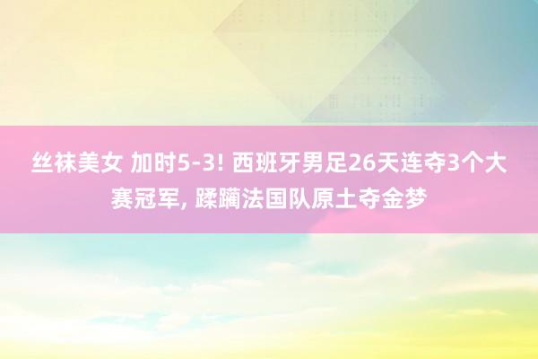 丝袜美女 加时5-3! 西班牙男足26天连夺3个大赛冠军, 蹂躏法国队原土夺金梦