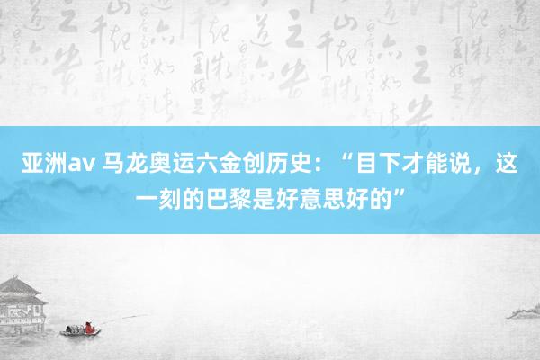 亚洲av 马龙奥运六金创历史：“目下才能说，这一刻的巴黎是好意思好的”