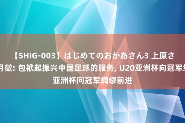 【SHIG-003】はじめてのおかあさん3 上原さゆり 杜月徵: 包袱起振兴中国足球的服务, U20亚洲杯向冠军绸缪前进