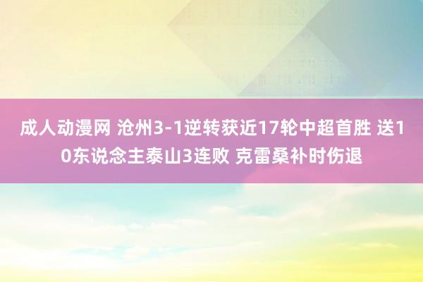 成人动漫网 沧州3-1逆转获近17轮中超首胜 送10东说念主泰山3连败 克雷桑补时伤退