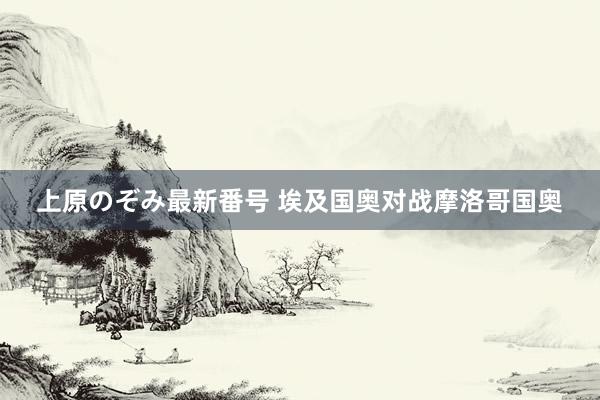 上原のぞみ最新番号 埃及国奥对战摩洛哥国奥