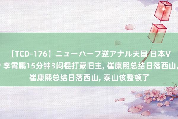 【TCD-176】ニューハーフ逆アナル天国 日本VS海外8時間SP 李霄鹏15分钟3闷棍打蒙旧主, 崔康熙总结日落西山, 泰山该整顿了