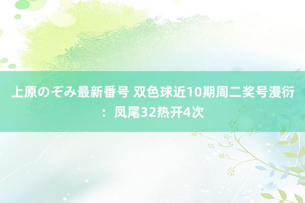 上原のぞみ最新番号 双色球近10期周二奖号漫衍：凤尾32热开4次