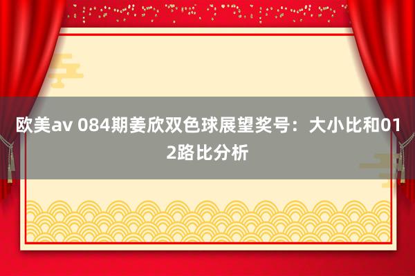 欧美av 084期姜欣双色球展望奖号：大小比和012路比分析