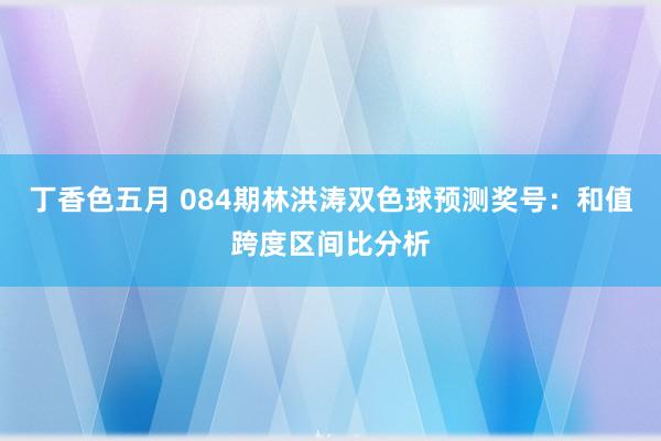 丁香色五月 084期林洪涛双色球预测奖号：和值跨度区间比分析