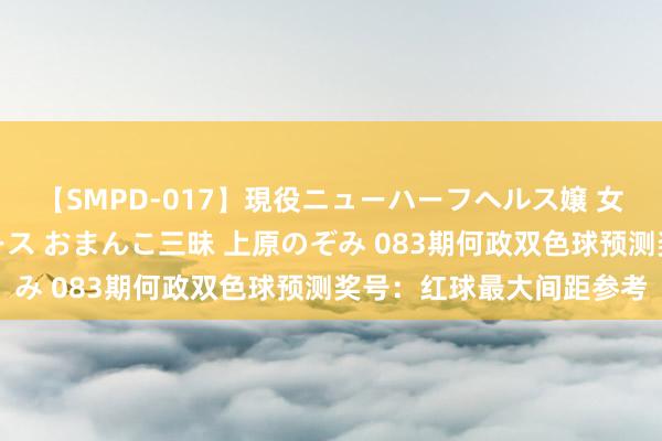 【SMPD-017】現役ニューハーフヘルス嬢 女だらけのスペシャルコース おまんこ三昧 上原のぞみ 083期何政双色球预测奖号：红球最大间距参考