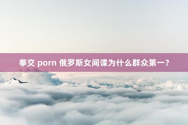 拳交 porn 俄罗斯女间谍为什么群众第一？