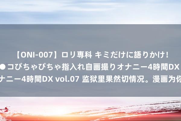 【ONI-007】ロリ専科 キミだけに語りかけ！ロリっ娘20人！オマ●コぴちゃぴちゃ指入れ自画撮りオナニー4時間DX vol.07 监狱里果然切情况。漫画为你解答