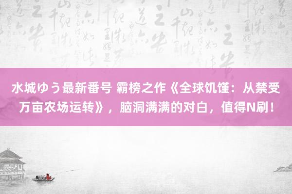 水城ゆう最新番号 霸榜之作《全球饥馑：从禁受万亩农场运转》，脑洞满满的对白，值得N刷！