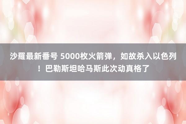 沙羅最新番号 5000枚火箭弹，如故杀入以色列！巴勒斯坦哈马斯此次动真格了