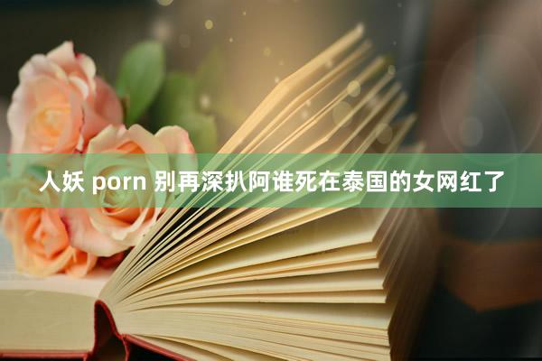 人妖 porn 别再深扒阿谁死在泰国的女网红了