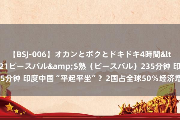 【BSJ-006】オカンとボクとドキドキ4時間</a>2008-04-21ビースバル&$熟（ビースバル）235分钟 印度中国“平起平坐”？2国占全球50％经济增长，莫迪作念梦都笑醒