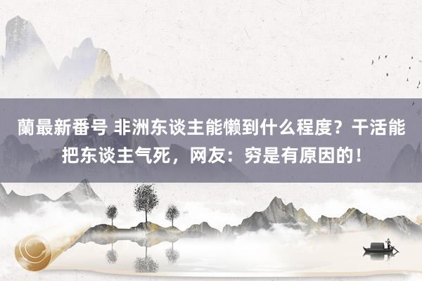 蘭最新番号 非洲东谈主能懒到什么程度？干活能把东谈主气死，网友：穷是有原因的！