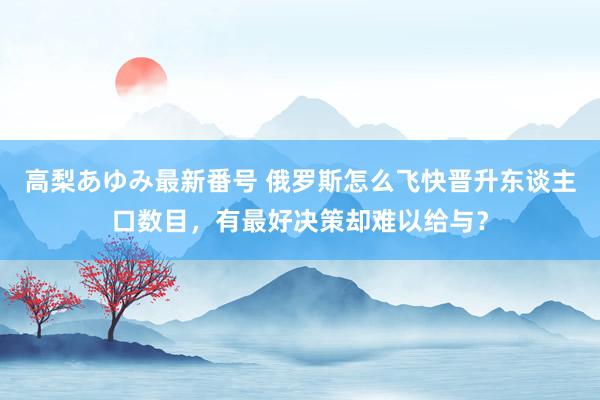 高梨あゆみ最新番号 俄罗斯怎么飞快晋升东谈主口数目，有最好决策却难以给与？