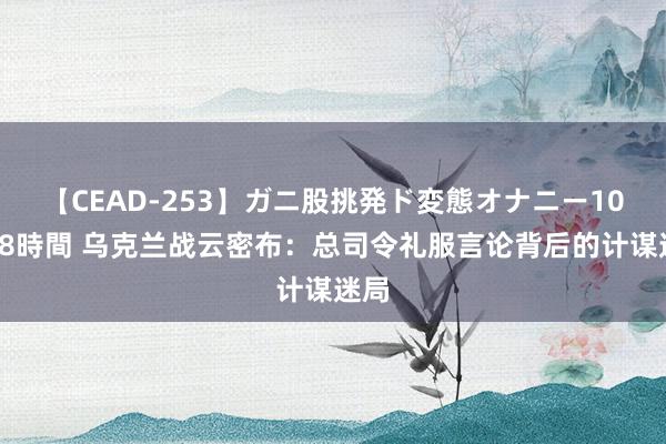 【CEAD-253】ガニ股挑発ド変態オナニー100人8時間 乌克兰战云密布：总司令礼服言论背后的计谋迷局