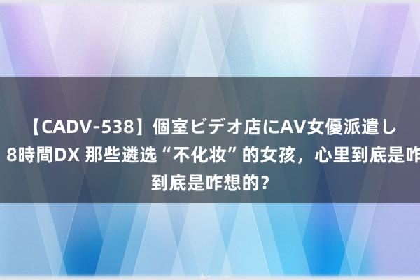 【CADV-538】個室ビデオ店にAV女優派遣します。8時間DX 那些遴选“不化妆”的女孩，心里到底是咋想的？