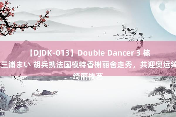 【DJDK-013】Double Dancer 3 篠田ゆう 三浦まい 胡兵携法国模特香榭丽舍走秀，共迎奥运绮丽技艺